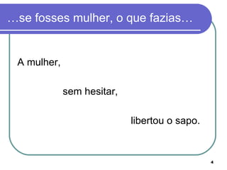 …se fosses mulher, o que fazias…


 A mulher,

             sem hesitar,

                            libertou o sapo.


                                               4
 
