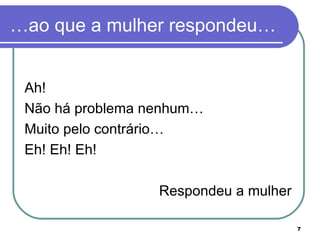 …ao que a mulher respondeu…


 Ah!
 Não há problema nenhum…
 Muito pelo contrário…
 Eh! Eh! Eh!

                  Respondeu a mulher

                                       7
 