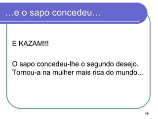 …e o sapo concedeu…


 E KAZAM!!!

 O sapo concedeu-lhe o segundo desejo.
 Tornou-a na mulher mais rica do mundo...




                                            15
 