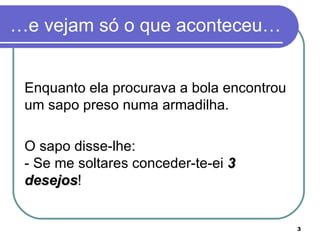 …e vejam só o que aconteceu…


 Enquanto ela procurava a bola encontrou
 um sapo preso numa armadilha.

 O sapo disse-lhe:
 - Se me soltares conceder-te-ei 3
 desejos!
 desejos


                                           3
 