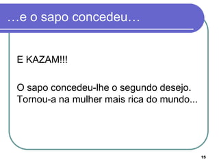 …e o sapo concedeu…


 E KAZAM!!!

 O sapo concedeu-lhe o segundo desejo.
 Tornou-a na mulher mais rica do mundo...




                                            15
 