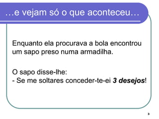 …e vejam só o que aconteceu…


 Enquanto ela procurava a bola encontrou
 um sapo preso numa armadilha.

 O sapo disse-lhe:
 - Se me soltares conceder-te-ei 3 desejos!



                                              3
 