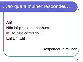…ao que a mulher respondeu…


 Ah!
 Não há problema nenhum…
 Muito pelo contrário…
 Eh! Eh! Eh!

                  Respondeu a mulher

                                       7
 