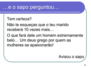 …e o sapo perguntou…

 Tem certeza?
 Não te esqueças que o teu marido
 receberá 10 vezes mais…
 O que fará dele um homem extremamente
 belo… Um deus grego por quem as
 mulheres se apaixonarão!

                          Avisou o sapo
                                          9
 
