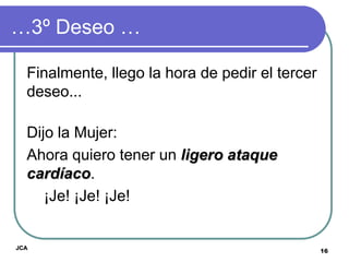 …3º Deseo …

  Finalmente, llego la hora de pedir el tercer
  deseo...

  Dijo la Mujer:
  Ahora quiero tener un ligero ataque
  cardíaco.
     ¡Je! ¡Je! ¡Je!


JCA
                                                 16
 