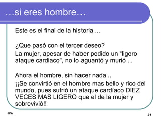 …si eres hombre…
      Este es el final de la historia ...

      ¿Que pasó con el tercer deseo?
      La mujer, apesar de haber pedido un “ligero
      ataque cardiaco", no lo aguantó y murió ...

      Ahora el hombre, sin hacer nada...
      ¡¡Se convirtió en el hombre mas bello y rico del
      mundo, pues sufrió un ataque cardíaco DIEZ
      VECES MAS LIGERO que el de la mujer y
      sobrevivió!!
JCA
                                                         21
 