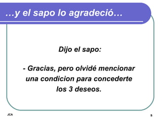 … y el sapo lo agradeció… Dijo el sapo: - Gracias, pero olvidé mencionar  una condicion para concederte  los 3 deseos.   JCA 