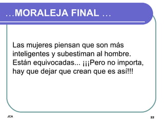 … MORALEJA FINAL  … Las mujeres piensan que son más inteligentes y subestiman al hombre. Están equivocadas... ¡¡¡Pero no importa, hay que dejar que crean que es así!!! JCA 