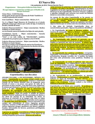 Preguntamos: Para quien Gobierna Peña Nieto? 
He aquí algunos comentarios vertidos por el Pueblo en la Prensa Nacional.- 
Víctor Mora · UAEM Morelos 
Serán parte de las nuevas reformas de Peña? También se vendió la plancha del zócalo? 
Iván Castellano · Mejor comentarista · México, D. F. 
Yo vi a Miguel Ángel Mancera de Franelero en el zócalo pidiendo nomas pa`l chesco por coche de lujo, le incluía la lavada y lamida de botas. 
Federico Moscoso Gutiérrez · Mejor comentarista · Medico Pediatra en Issste Oaxaca 
no era franela usaron la bandera los hijos de maíz picado. 
Cuauhtémoc García · Mejor comentarista · Escuela secundaria técnica no. 43 
"Iván", y no solo estaba de "FRANELERO”, también acaparaba las propinas que le dejaban a los CUICOS. 
Federico Moscoso Gutierrez · Mejor comentarista · Medico Pediatra en Issste Oaxaca 
Por que se enojan si la bandera la usaron los franeleros, para dirigir por donde se estacionaran los dueños del país, ese es el México de peña nieto. 
Copetelandia y sus dos años 
JENARO VILLAMIL.- 2 DE SEPTIEMBRE.- MÉXICO, D.F. (apro).- Copetelandia es un reino virtual creado en un pueblo lejano llamado Atlacomulco. Empezó a construirse cuando un tal Arturo Montiel cayó en desgracia, pero heredó el trono a un joven con ganas de salir de la provincia al gran mundo.- Una televisora muy ambiciosa, la misma que destronó a Montiel, le susurró al oído a este joven y le dijo: “Nosotros no sólo te salvaremos del escándalo de corrupción sino te llevaremos a la Presidencia de la República. Te haremos guapo, moderno y hasta estadista”. Nada era gratis. A cambio de dejarse seducir, el joven ambicioso les dio carretadas de dinero y les abrió las puertas de su intimidad. En efecto, la televisora lo convirtió en la imagen más vista en todos lados. Gracias a esa popularidad construida con la espuma de los spots más caros del mundo, el joven convenció a sus amigos que refundarían el reino, lograrían grandes negocios, sacarían al PRI del pasmo–una fábula venida a menos–lograrían atrapar opositores con dinero, palabras bonitas, intercambio de favores, posiciones privilegiadas en Copetelandia. 
Lograron su cometido. Convirtieron a Palacio Nacional en un gran set televisivo. Transformaron a Los Pinos en un casting fotográfico permanente. Hicieron del selfie un 
estilo personal de gobernar: la fotografía de quien se ve a sí mismo y no mira a los demás. Transformaron al Poder Legislativo en la más espectacular fábrica de leyes al gusto del joven rey de Copetelandia. Enviaron virreyes y policías a aquellas entidades que miraron con recelo los delirios del joven convertido en monarca. 
En menos de dos años Copetelandia se ha puesto en marcha. Se ve a sí misma. Se mueve intensamente, pero en el mundo virtual. Reúne a la República para autoproclamar su triunfo. Y graba sus aplausos, sus risas y algunos llantos que se cuelan entre los convidados al reino. 
A dos años de iniciada Copetelandia tiene ya características puntuales. Algunas las podemos identificar: 
1. En Copetelandia no existe el discurso político, sólo mantras de autoayuda: “Mover a México”, “Culminamos el ciclo reformador”, “México se atrevió a cambiar”, “Los cimientos de un nuevo México están puestos”, “Estamos moviendo a México” frases que se escuchan bonitas. 
2. En Copetelandia sólo importa el porvenir, no el presente. La economía crecerá al 5% en algún momento, el empleo se generará por arte de carisma, el salario dará para todos cuando las grandes potencias vengan a invertir, tendremos uno de los aeropuertos más grandes del mundo en la década venidera, los hogares estarán conectados a la banda ancha, pero mientras les regalamos televisores digitales, etc. 
3. En Copetelandia hay palabras prohibidas: corrupción, impunidad, burocratismo, ineficacia, desnacionalización, privatización, despojo, ecocidio, etc. A cambio, las hadas del reino sólo pronuncian cosas positivas. Nombrar es hacer. 
4. En Copetelandia no existe el gabinete sino una gran Corte de aduladores. Los colaboradores reciben órdenes. Los consejeros reciben mantras. Los estrategas escriben spots. Los politólogos hacen guiones. Los comunicadores son publicistas. Los periodistas son propagandistas. Los encuestadores ahora son mal vistos. Los medios son cajas registradoras. Y los espejos especiales se colocan por todos lados para que el rey no vea su deterioro. 
5. En Copetelandia no se problematiza, se ejecutan órdenes. Problematizar es demostrar vulnerabilidad. Dar órdenes es signo de fortaleza. Ordenan detener a los aliados de antes. Ordenan callar a los insumisos. Ordenan espiar a los revoltosos. Ordenan seducir a los críticos. Ordenan el desorden permanente. 
Copetelandia es la fábula auto cumplida. El problema es que afuera del reino, la economía no crece más de 2%, el país cayó en los índices de competitividad, las inversiones prometidas no llegan y la pobreza que se multiplica sólo ha aprendido una lección: leer el discurso del joven rey exactamente al revés. Twitter: @JenaroVillamil 
Agachaditos Aureoles y Barbosa del PRD ante Peña Nieto… Traidores al pueblo… 
Jenaro Villamil, no tuvo desperdicio: Saludos 
El Nuevo Día 
3 de septiembre de 2014 Primera Sección Pag. 2 
e septiembre de 2006. 