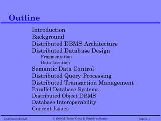 Outline
                   Introduction
                   Background
                   Distributed DBMS Architecture
                   Distributed Database Design
                      Fragmentation
                      Data Location
                   Semantic Data Control
                   Distributed Query Processing
                   Distributed Transaction Management
                   Parallel Database Systems
                   Distributed Object DBMS
                   Database Interoperability
                   Current Issues
Distributed DBMS           © 1998 M. Tamer Özsu & Patrick Valduriez   Page 5. 1
 