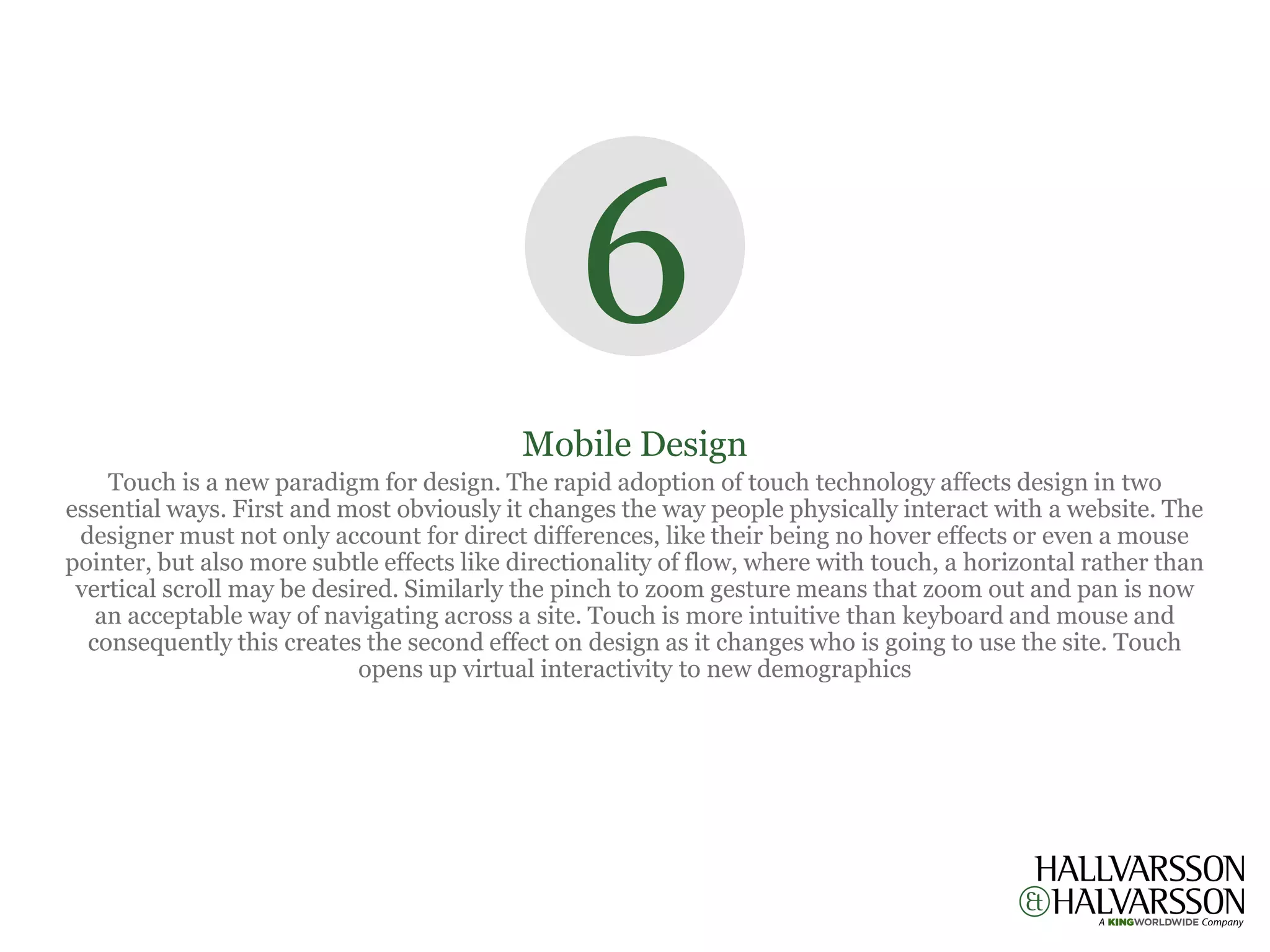 6
                                           Mobile Design
    Touch is a new paradigm for design. The rapid adoption of touch technology affects design in two
essential ways. First and most obviously it changes the way people physically interact with a website. The
 designer must not only account for direct differences, like their being no hover effects or even a mouse
pointer, but also more subtle effects like directionality of flow, where with touch, a horizontal rather than
 vertical scroll may be desired. Similarly the pinch to zoom gesture means that zoom out and pan is now
   an acceptable way of navigating across a site. Touch is more intuitive than keyboard and mouse and
  consequently this creates the second effect on design as it changes who is going to use the site. Touch
                            opens up virtual interactivity to new demographics
 