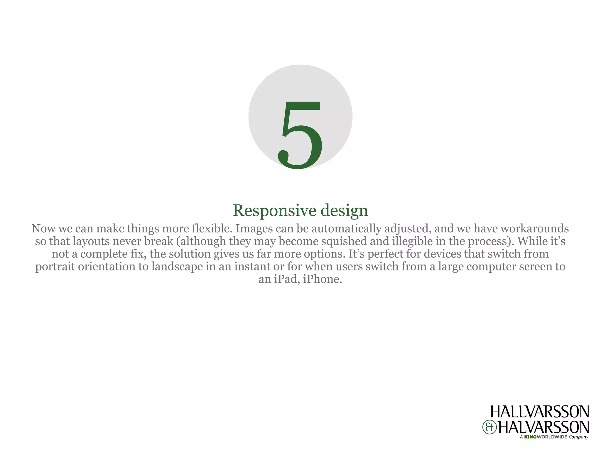 5
                                       Responsive design
Now we can make things more flexible. Images can be automatically adjusted, and we have workarounds
so that layouts never break (although they may become squished and illegible in the process). While it’s
    not a complete fix, the solution gives us far more options. It’s perfect for devices that switch from
portrait orientation to landscape in an instant or for when users switch from a large computer screen to
                                              an iPad, iPhone.
 