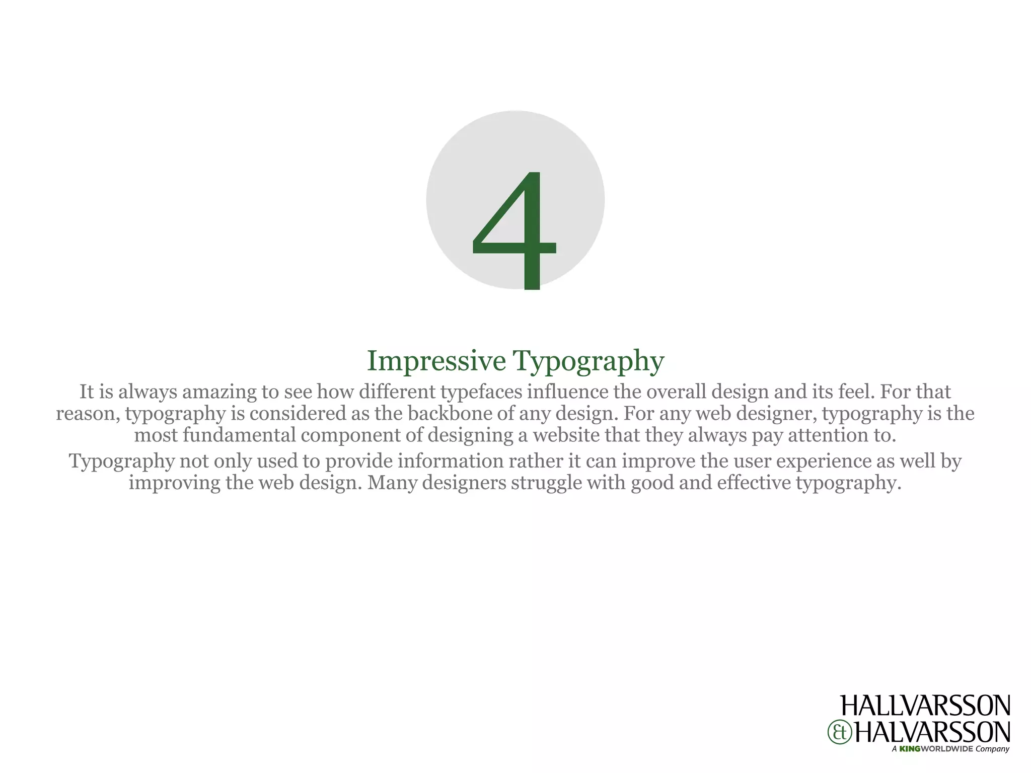 4
                                   Impressive Typography
   It is always amazing to see how different typefaces influence the overall design and its feel. For that
reason, typography is considered as the backbone of any design. For any web designer, typography is the
           most fundamental component of designing a website that they always pay attention to.
 Typography not only used to provide information rather it can improve the user experience as well by
          improving the web design. Many designers struggle with good and effective typography.
 