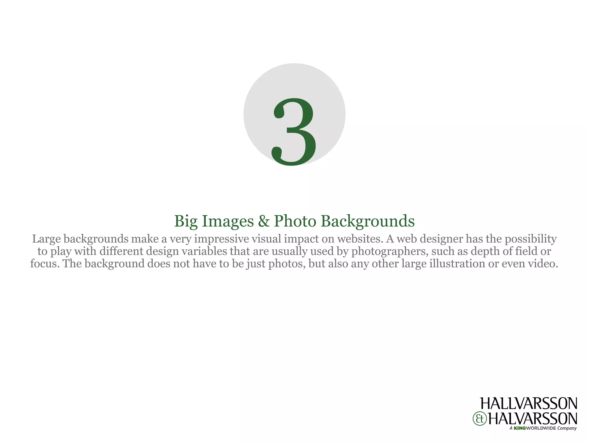 3
                             Big Images & Photo Backgrounds
Large backgrounds make a very impressive visual impact on websites. A web designer has the possibility
  to play with different design variables that are usually used by photographers, such as depth of field or
focus. The background does not have to be just photos, but also any other large illustration or even video.
 