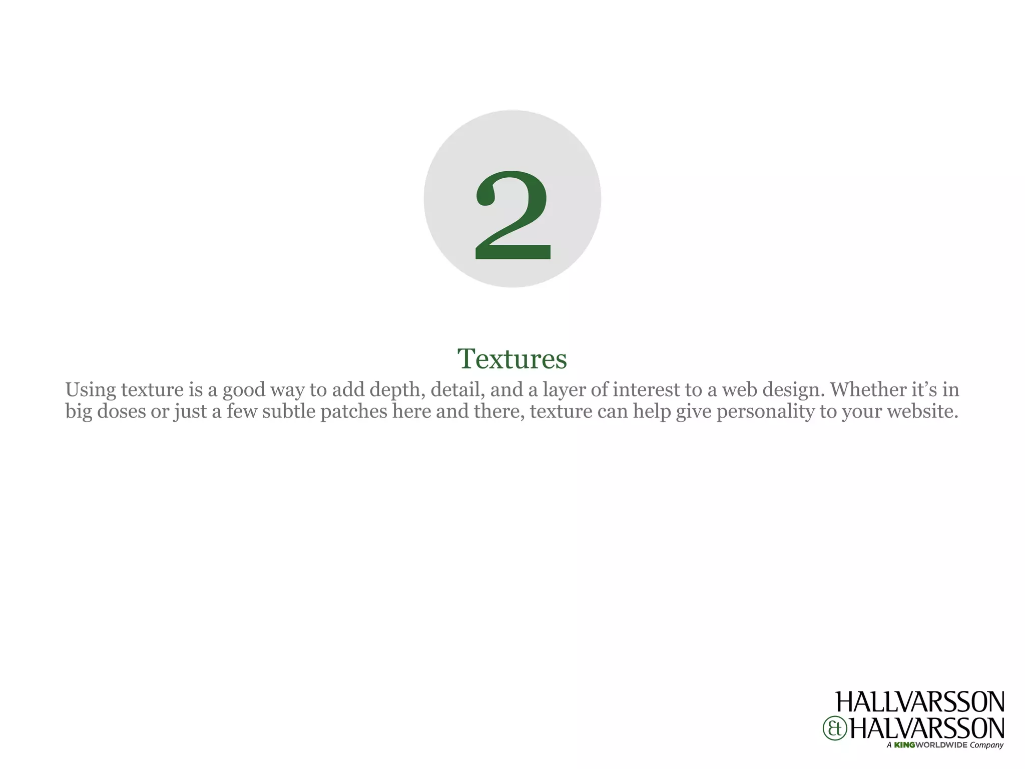 2
                                              Textures
Using texture is a good way to add depth, detail, and a layer of interest to a web design. Whether it’s in
big doses or just a few subtle patches here and there, texture can help give personality to your website.
 