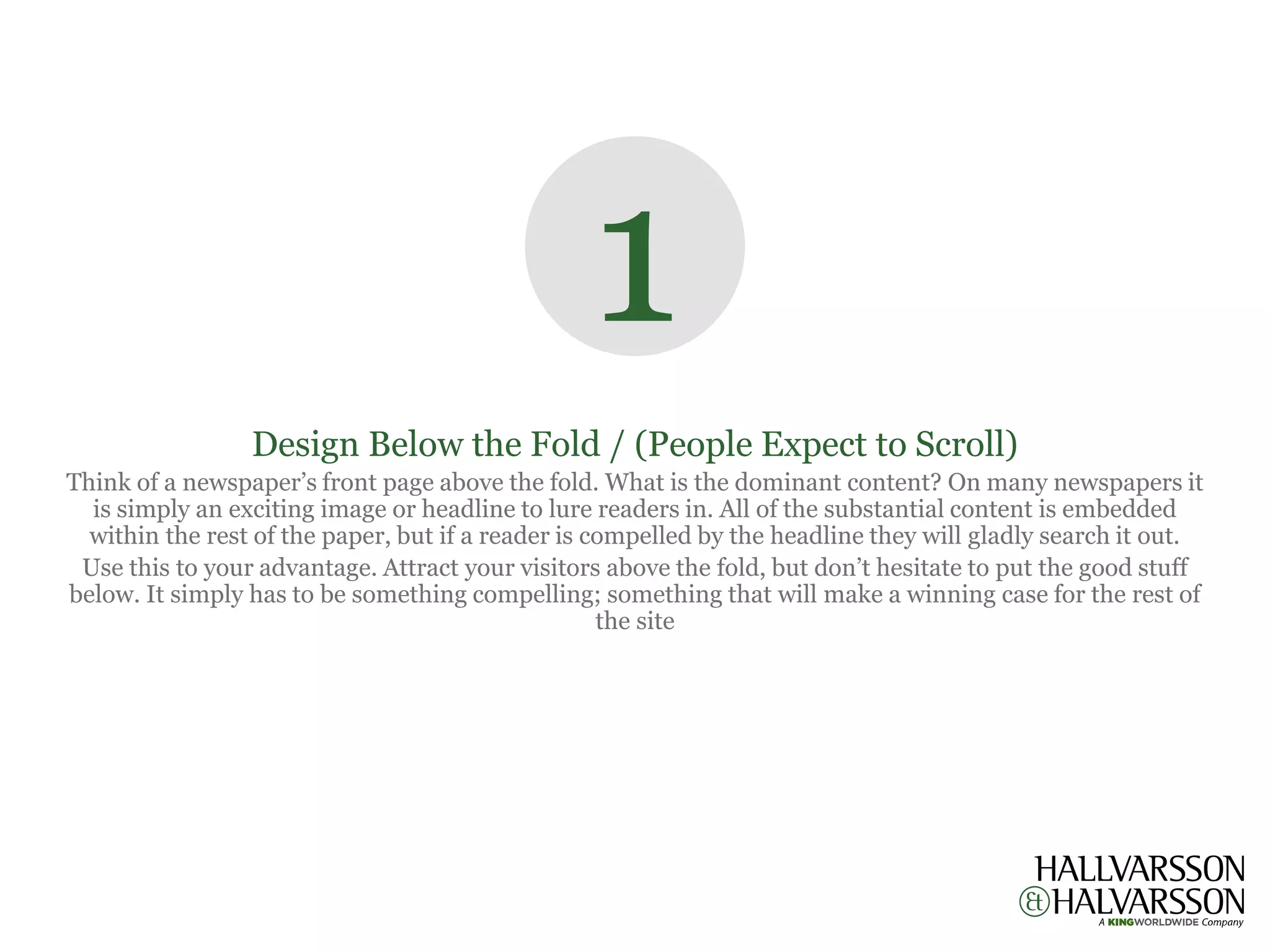 1
                 Design Below the Fold / (People Expect to Scroll)
Think of a newspaper’s front page above the fold. What is the dominant content? On many newspapers it
  is simply an exciting image or headline to lure readers in. All of the substantial content is embedded
  within the rest of the paper, but if a reader is compelled by the headline they will gladly search it out.
 Use this to your advantage. Attract your visitors above the fold, but don’t hesitate to put the good stuff
below. It simply has to be something compelling; something that will make a winning case for the rest of
                                                    the site
 