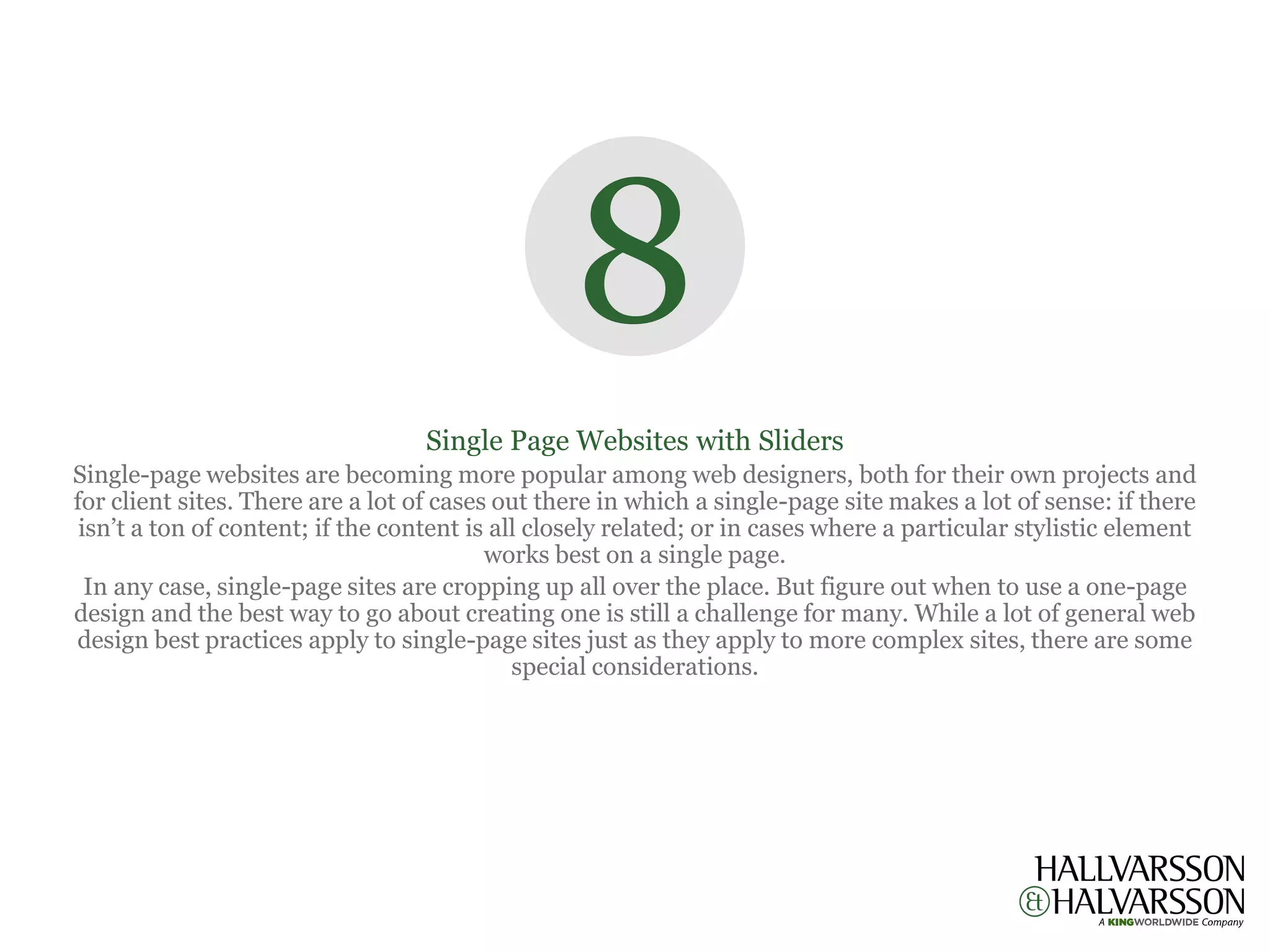 8
                                   Single Page Websites with Sliders
Single-page websites are becoming more popular among web designers, both for their own projects and
for client sites. There are a lot of cases out there in which a single-page site makes a lot of sense: if there
 isn’t a ton of content; if the content is all closely related; or in cases where a particular stylistic element
                                          works best on a single page.
  In any case, single-page sites are cropping up all over the place. But figure out when to use a one-page
design and the best way to go about creating one is still a challenge for many. While a lot of general web
design best practices apply to single-page sites just as they apply to more complex sites, there are some
                                             special considerations.
 