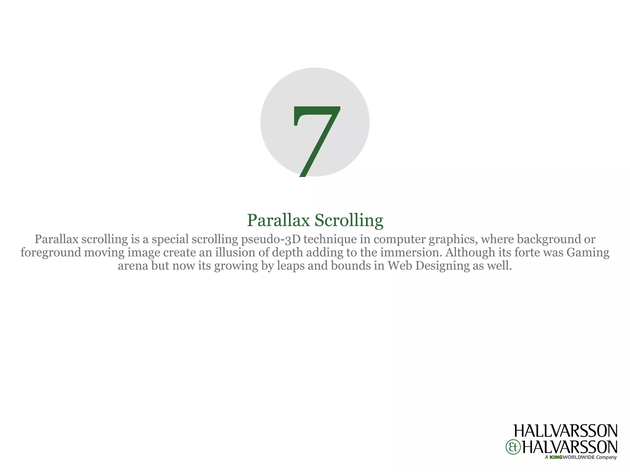 7
                                        Parallax Scrolling
   Parallax scrolling is a special scrolling pseudo-3D technique in computer graphics, where background or
foreground moving image create an illusion of depth adding to the immersion. Although its forte was Gaming
                   arena but now its growing by leaps and bounds in Web Designing as well.
 