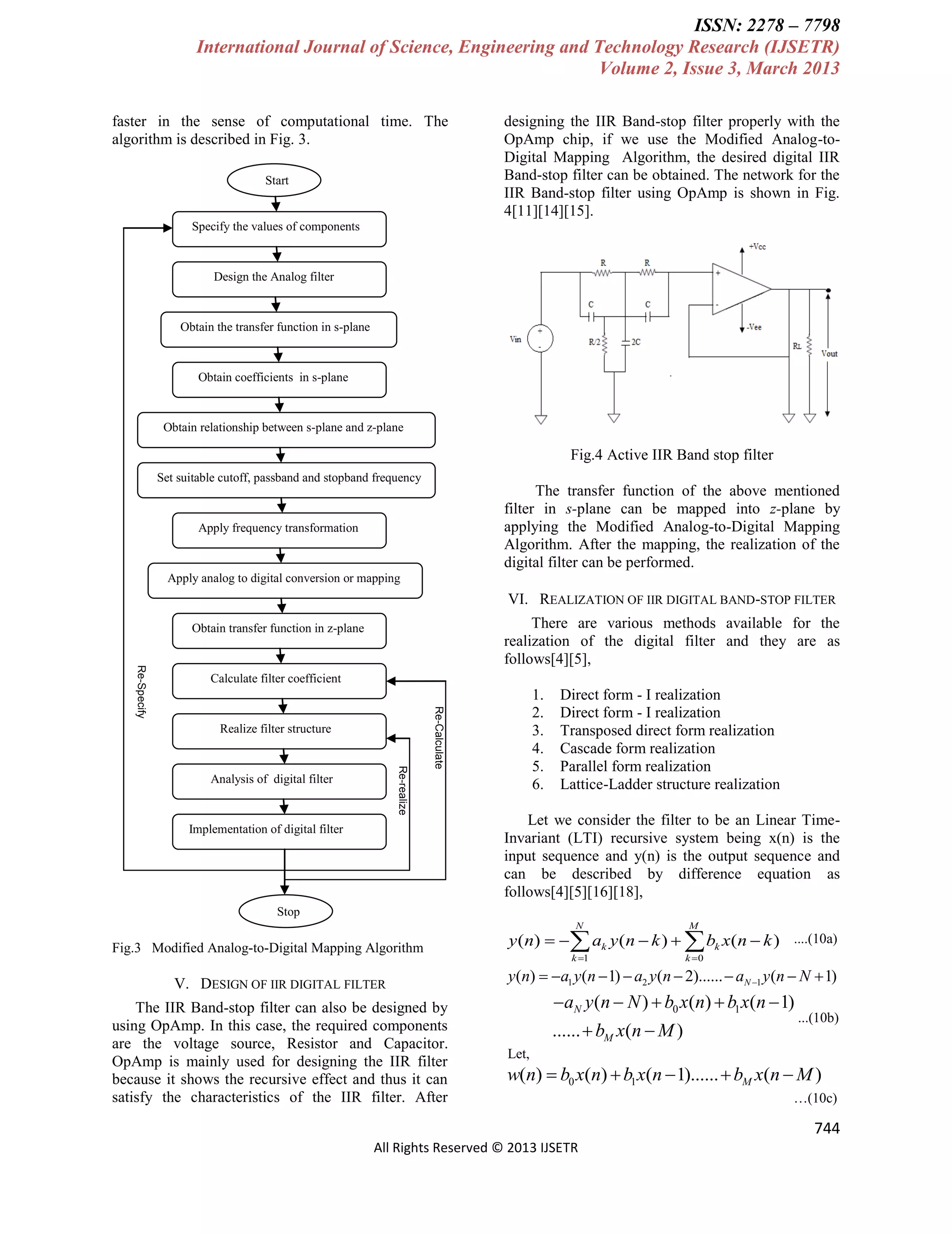 ISSN: 2278 – 7798
International Journal of Science, Engineering and Technology Research (IJSETR)
Volume 2, Issue 3, March 2013
faster in the sense of computational time. The
algorithm is described in Fig. 3.
Start

designing the IIR Band-stop filter properly with the
OpAmp chip, if we use the Modified Analog-toDigital Mapping Algorithm, the desired digital IIR
Band-stop filter can be obtained. The network for the
IIR Band-stop filter using OpAmp is shown in Fig.
4[11][14][15].

Specify the values of components

Design the Analog filter

Obtain the transfer function in s-plane

Obtain coefficients in s-plane

Obtain relationship between s-plane and z-plane

Fig.4 Active IIR Band stop filter
Set suitable cutoff, passband and stopband frequency

The transfer function of the above mentioned
filter in s-plane can be mapped into z-plane by
applying the Modified Analog-to-Digital Mapping
Algorithm. After the mapping, the realization of the
digital filter can be performed.

Apply frequency transformation

Apply analog to digital conversion or mapping

VI. REALIZATION OF IIR DIGITAL BAND-STOP FILTER
There are various methods available for the
realization of the digital filter and they are as
follows[4][5],

Obtain transfer function in z-plane

Realize filter structure
Re-realize

Analysis of digital filter

1.
2.
3.
4.
5.
6.

Re-Calculate

Re-Specify

Calculate filter coefficient

Implementation of digital filter

Direct form - I realization
Direct form - I realization
Transposed direct form realization
Cascade form realization
Parallel form realization
Lattice-Ladder structure realization

Let we consider the filter to be an Linear TimeInvariant (LTI) recursive system being x(n) is the
input sequence and y(n) is the output sequence and
can be described by difference equation as
follows[4][5][16][18],

Stop
N

Fig.3 Modified Analog-to-Digital Mapping Algorithm

V. DESIGN OF IIR DIGITAL FILTER
The IIR Band-stop filter can also be designed by
using OpAmp. In this case, the required components
are the voltage source, Resistor and Capacitor.
OpAmp is mainly used for designing the IIR filter
because it shows the recursive effect and thus it can
satisfy the characteristics of the IIR filter. After

M

k 1

k 0

y (n)   ak y (n  k )   bk x(n  k ) ....(10a)
y(n)  a1 y(n  1)  a2 y(n  2)......  aN 1 y (n  N  1)

aN y (n  N )  b0 x(n)  b1 x(n  1)
......  bM x(n  M )

...(10b)

Let,

w(n)  b0 x(n)  b1 x(n  1)......  bM x(n  M )
…(10c)

744
All Rights Reserved © 2013 IJSETR

 