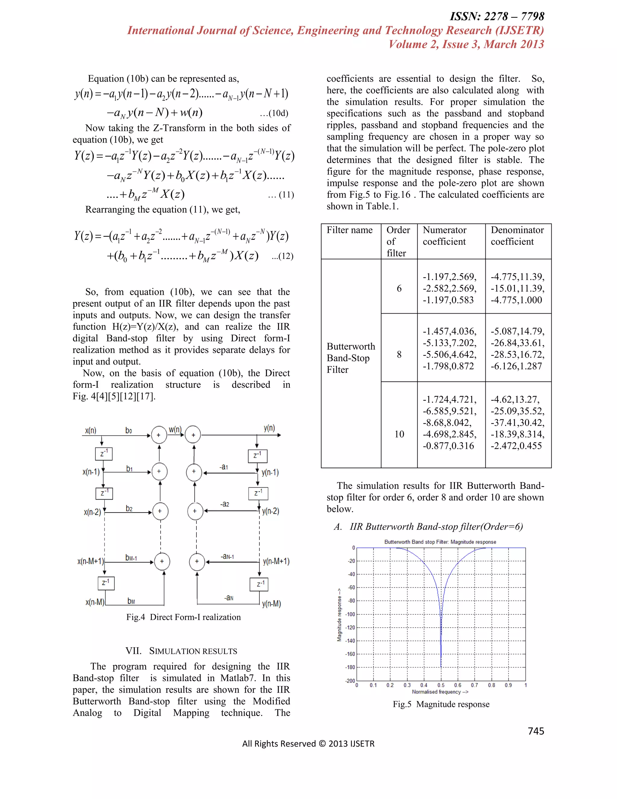 ISSN: 2278 – 7798
International Journal of Science, Engineering and Technology Research (IJSETR)
Volume 2, Issue 3, March 2013
Equation (10b) can be represented as,

y(n)  a1 y(n  1)  a2 y(n  2)......  aN 1 y(n  N  1)
aN y(n  N )  w(n)

…(10d)

Now taking the Z-Transform in the both sides of
equation (10b), we get

Y ( z)  a1z 1Y ( z)  a2 z 2Y ( z).......  aN 1z ( N 1)Y ( z)
aN z  NY ( z)  b0 X ( z)  b1z 1 X ( z)......
....  bM z  M X ( z )

… (11)

Rearranging the equation (11), we get,

Y ( z)  (a1z 1  a2 z 2 .......  aN 1z ( N 1)  aN z  N )Y ( z)
(b0  b1 z 1.........  bM z  M ) X ( z)

coefficients are essential to design the filter. So,
here, the coefficients are also calculated along with
the simulation results. For proper simulation the
specifications such as the passband and stopband
ripples, passband and stopband frequencies and the
sampling frequency are chosen in a proper way so
that the simulation will be perfect. The pole-zero plot
determines that the designed filter is stable. The
figure for the magnitude response, phase response,
impulse response and the pole-zero plot are shown
from Fig.5 to Fig.16 . The calculated coefficients are
shown in Table.1.
Filter name

...(12)

So, from equation (10b), we can see that the
present output of an IIR filter depends upon the past
inputs and outputs. Now, we can design the transfer
function H(z)=Y(z)/X(z), and can realize the IIR
digital Band-stop filter by using Direct form-I
realization method as it provides separate delays for
input and output.
Now, on the basis of equation (10b), the Direct
form-I realization structure is described in
Fig. 4[4][5][12][17].

Order
of
filter

6

Butterworth
Band-Stop
Filter

8

10

Numerator
coefficient

Denominator
coefficient

-1.197,2.569,
-2.582,2.569,
-1.197,0.583

-4.775,11.39,
-15.01,11.39,
-4.775,1.000

-1.457,4.036,
-5.133,7.202,
-5.506,4.642,
-1.798,0.872

-5.087,14.79,
-26.84,33.61,
-28.53,16.72,
-6.126,1.287

-1.724,4.721,
-6.585,9.521,
-8.68,8.042,
-4.698,2.845,
-0.877,0.316

-4.62,13.27,
-25.09,35.52,
-37.41,30.42,
-18.39,8.314,
-2.472,0.455

The simulation results for IIR Butterworth Bandstop filter for order 6, order 8 and order 10 are shown
below.
A. IIR Butterworth Band-stop filter(Order=6)

Fig.4 Direct Form-I realization

VII. SIMULATION RESULTS
The program required for designing the IIR
Band-stop filter is simulated in Matlab7. In this
paper, the simulation results are shown for the IIR
Butterworth Band-stop filter using the Modified
Analog to Digital Mapping technique. The

Fig.5 Magnitude response

745
All Rights Reserved © 2013 IJSETR

 
