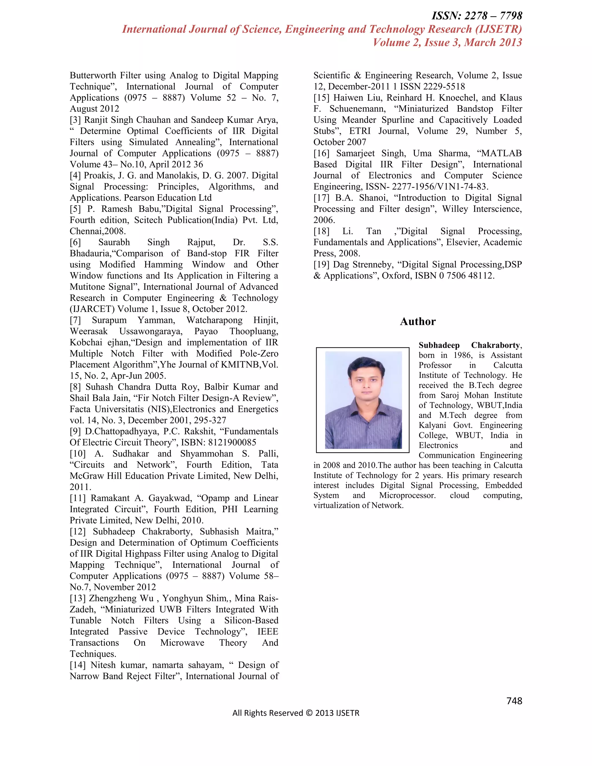 ISSN: 2278 – 7798
International Journal of Science, Engineering and Technology Research (IJSETR)
Volume 2, Issue 3, March 2013
Butterworth Filter using Analog to Digital Mapping
Technique”, International Journal of Computer
Applications (0975 – 8887) Volume 52 – No. 7,
August 2012
[3] Ranjit Singh Chauhan and Sandeep Kumar Arya,
“ Determine Optimal Coefficients of IIR Digital
Filters using Simulated Annealing”, International
Journal of Computer Applications (0975 – 8887)
Volume 43– No.10, April 2012 36
[4] Proakis, J. G. and Manolakis, D. G. 2007. Digital
Signal Processing: Principles, Algorithms, and
Applications. Pearson Education Ltd
[5] P. Ramesh Babu,”Digital Signal Processing”,
Fourth edition, Scitech Publication(India) Pvt. Ltd,
Chennai,2008.
[6]
Saurabh
Singh
Rajput,
Dr.
S.S.
Bhadauria,“Comparison of Band-stop FIR Filter
using Modified Hamming Window and Other
Window functions and Its Application in Filtering a
Mutitone Signal”, International Journal of Advanced
Research in Computer Engineering & Technology
(IJARCET) Volume 1, Issue 8, October 2012.
[7] Surapum Yamman, Watcharapong Hinjit,
Weerasak Ussawongaraya, Payao Thoopluang,
Kobchai ejhan,“Design and implementation of IIR
Multiple Notch Filter with Modified Pole-Zero
Placement Algorithm”,Yhe Journal of KMITNB,Vol.
15, No. 2, Apr-Jun 2005.
[8] Suhash Chandra Dutta Roy, Balbir Kumar and
Shail Bala Jain, “Fir Notch Filter Design-A Review”,
Facta Universitatis (NIS),Electronics and Energetics
vol. 14, No. 3, December 2001, 295-327
[9] D.Chattopadhyaya, P.C. Rakshit, “Fundamentals
Of Electric Circuit Theory”, ISBN: 8121900085
[10] A. Sudhakar and Shyammohan S. Palli,
“Circuits and Network”, Fourth Edition, Tata
McGraw Hill Education Private Limited, New Delhi,
2011.
[11] Ramakant A. Gayakwad, “Opamp and Linear
Integrated Circuit”, Fourth Edition, PHI Learning
Private Limited, New Delhi, 2010.
[12] Subhadeep Chakraborty, Subhasish Maitra,”
Design and Determination of Optimum Coefficients
of IIR Digital Highpass Filter using Analog to Digital
Mapping Technique”, International Journal of
Computer Applications (0975 – 8887) Volume 58–
No.7, November 2012
[13] Zhengzheng Wu , Yonghyun Shim,, Mina RaisZadeh, “Miniaturized UWB Filters Integrated With
Tunable Notch Filters Using a Silicon-Based
Integrated Passive Device Technology”, IEEE
Transactions
On
Microwave
Theory
And
Techniques.
[14] Nitesh kumar, namarta sahayam, “ Design of
Narrow Band Reject Filter”, International Journal of

Scientific & Engineering Research, Volume 2, Issue
12, December-2011 1 ISSN 2229-5518
[15] Haiwen Liu, Reinhard H. Knoechel, and Klaus
F. Schuenemann, “Miniaturized Bandstop Filter
Using Meander Spurline and Capacitively Loaded
Stubs”, ETRI Journal, Volume 29, Number 5,
October 2007
[16] Samarjeet Singh, Uma Sharma, “MATLAB
Based Digital IIR Filter Design”, International
Journal of Electronics and Computer Science
Engineering, ISSN- 2277-1956/V1N1-74-83.
[17] B.A. Shanoi, “Introduction to Digital Signal
Processing and Filter design”, Willey Interscience,
2006.
[18] Li. Tan ,”Digital Signal Processing,
Fundamentals and Applications”, Elsevier, Academic
Press, 2008.
[19] Dag Strenneby, “Digital Signal Processing,DSP
& Applications”, Oxford, ISBN 0 7506 48112.

Author
Subhadeep Chakraborty,
born in 1986, is Assistant
Professor
in
Calcutta
Institute of Technology. He
received the B.Tech degree
from Saroj Mohan Institute
of Technology, WBUT,India
and M.Tech degree from
Kalyani Govt. Engineering
College, WBUT, India in
Electronics
and
Communication Engineering
in 2008 and 2010.The author has been teaching in Calcutta
Institute of Technology for 2 years. His primary research
interest includes Digital Signal Processing, Embedded
System
and
Microprocessor.
cloud
computing,
virtualization of Network.

748
All Rights Reserved © 2013 IJSETR

 