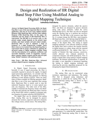 ISSN: 2278 – 7798
International Journal of Science, Engineering and Technology Research (IJSETR)
Volume 2, Issue 3, March 2013

Design and Realization of IIR Digital
Band Stop Filter Using Modified Analog to
Digital Mapping Technique
Subhadeep Chakraborty
Abstract- In Digital Signal Processing (DSP), the BandStop filter is one of the most important filter in various
application. This may be of two types, Infinite Impulse
Response (IIR) Band-Stop filter and the Finite Impulse
Response (FIR) Band-Stop filter. In this paper, the
realization and the design of IIR Band-Stop filter is
represented. The IIR filter is of recursive type, i.e. the
present output sample depends on the present input
samples, past input samples and past output samples.
Band-Stop filter is used to eliminate a band of
frequency or a single frequency(for example- Notch
filter) wherever it is needed. Here the Band-Stop filter is
represented with its proper realization by applying the
advanced analog to digital mapping technique along
with the determination of its optimum coefficients and
successful simulation results of magnitude response,
phase response, impulse response and the pole-zero plot
using Matlab7 simulator with satisfying results.
Index Terms— IIR filter, Band-stop filter, Advanced
analog to digital frequency mapping, coefficients.

I. INTRODUCTION
In Digital Signal Processing environment,
basically in case if signal processing, the filter is
essentially required to process the signals. In digital
signal processing applications, we consider only the
digital filter. The digital filter performs its filtering
operation in time domain [1][2][3]. There are many
types of filters available for filtering operation. Bandstop filter is one of the most important filter among
them. Band-stop filter is mainly used to stop the
undesired frequency band or in some typical case
only one frequency. The index term of the filter,
capable of eliminate the frequency band is the Bandstop filter and typically the Band-stop filter is known
as the Notch filter which is capable to eliminate only
one frequency by proper selection [4][5][6][9][10].
The digital filter can be obtained from analog
filter. Analog filter can be designed by passive
elements like resistors, capacitors and active elements
like voltage source, current source. The analog filter,

designed by passive elements, called the passive
filter, and those are designed by passive elements
along with active elements, called the active
filter[9][10][11][12]. The filter can also be designed
using the OpAmp chip as it perform the recursive
operations. The IIR filter is the recursive type filter.
So, it is proper design the IIR filter, more properly,
IIR Band-stop filter, with OpAmp chip[2][7][8][11].
There are a numbers of method available for the
design of the digital filter. The analog to digital
mapping technique is the efficient method to design
the digital filter and to achieve the transfer function
in digital domain or z-plane along with the required
coefficients[2][4][5][12]. The digital filter have a
number of features like high accuracy, sensitivity,
smaller physical size, reduced sensitivity to
component tolerance and drift[1][2][3][12]. Now to
design a digital filter using analog to digital mapping
technique, the bilinear transformation is required. In
this paper, a new algorithm is introduced regarding
the analog to digital mapping technique and
observing the previous algorithms proposed for the
designing the digital filter[1][2][3][12].
II. IIR ANALOG FILTER
The analog filter can be constructed using
resistance, capacitance and inductance. The analog
filter that is designed using inductance and
capacitance, is called the LC analog filter. The Tsection Band-stop analog filter is shown in Fig.1
constructed
using
inductance
and
capacitance[10][13].

Fig.1 T-section Band stop filter (LC)
Author:
Subhadeep Chakraborty, is presently assistant professor in West
Bengal University of Technology, resides in Kolkata, West
Bengal, India.

If the analog filter is designed using resistance
and capacitance, it is called the RC analog filter. The
T-section RC Band-stop analog filter is shown in
Fig.2[9][10].

742
All Rights Reserved © 2013 IJSETR

 