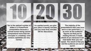Ten is the optimal number of
slides in a PowerPoint
presentation because a
normal human being cannot
comprehend more than ten
concepts in a meeting—and
venture capitalists are very
normal.
In a perfect world, you give
your pitch in twenty minutes,
and you have forty minutes
left for discussion.
The majority of the
presentations that I see have
text in a ten point font. […]
as soon as the audience
figures out that you’re
reading the text, it reads
ahead of you because it can
read faster than you can
speak. The result is that you
and the audience are out of
synch.
Source: https://guykawasaki.com/the_102030_rule/
 