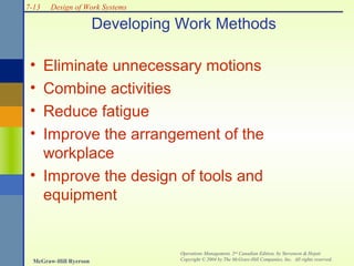 7-13

Design of Work Systems

Developing Work Methods
•
•
•
•

Eliminate unnecessary motions
Combine activities
Reduce fatigue
Improve the arrangement of the
workplace
• Improve the design of tools and
equipment

McGraw-Hill Ryerson

Operations Management, 2nd Canadian Edition, by Stevenson & Hojati
Copyright © 2004 by The McGraw-Hill Companies, Inc. All rights reserved.

 
