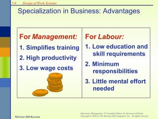 7-6

Design of Work Systems

Specialization in Business: Advantages

For Management:

For Labour:
1. Simplifies training 1. Low education and
2. High productivity
3. Low wage costs

skill requirements

2. Minimum
responsibilities
3. Little mental effort
needed

McGraw-Hill Ryerson

Operations Management, 2nd Canadian Edition, by Stevenson & Hojati
Copyright © 2004 by The McGraw-Hill Companies, Inc. All rights reserved.

 