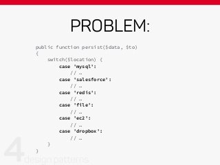 PROBLEM:
public function persist($data, $to)
{
switch($location) {
case 'mysql':
// …
case 'salesforce':
// …
case 'redis':
// …
case 'file':
// …
case 'ec2':
// …
case 'dropbox':
// …
}
}
 
