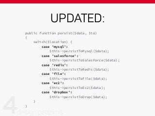 UPDATED:
public function persist($data, $to)
{
switch($location) {
case 'mysql':
$this->persistToMysql($data);
case 'salesforce':
$this->persistToSalesForce($data);
case 'redis':
$this->persistToRedis($data);
case 'file':
$this->persistToFile($data);
case 'ec2':
$this->persistToEc2($data);
case 'dropbox':
$this->persistToDrop($data);
}
}
 
