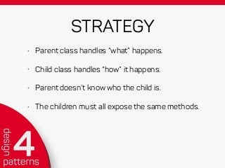 STRATEGY
• Parent class handles “what” happens.
• Child class handles “how” it happens.
• Parent doesn’t know who the child is.
• The children must all expose the same methods.
 