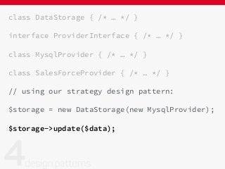 class DataStorage { /* … */ }
interface ProviderInterface { /* … */ }
class MysqlProvider { /* … */ }
class SalesForceProvider { /* … */ }
// using our strategy design pattern:
$storage = new DataStorage(new MysqlProvider);
$storage->update($data);
 