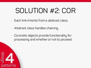 SOLUTION #2: COR
• Each link inherits from a abstract class.
• Abstract class handles chaining.
• Concrete objects provide functionality for
processing and whether or not to proceed.
 