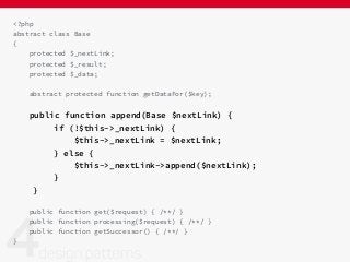 <?php
abstract class Base
{
protected $_nextLink;
protected $_result;
protected $_data;
abstract protected function getDataFor($key);
public function append(Base $nextLink) {
if (!$this->_nextLink) {
$this->_nextLink = $nextLink;
} else {
$this->_nextLink->append($nextLink);
}
}
public function get($request) { /**/ }
public function processing($request) { /**/ }
public function getSuccessor() { /**/ }
}
 