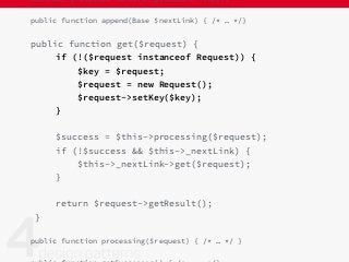 abstract protected function getDataFor($key);
public function append(Base $nextLink) { /* … */}
public function get($request) {
if (!($request instanceof Request)) {
$key = $request;
$request = new Request();
$request->setKey($key);
}
$success = $this->processing($request);
if (!$success && $this->_nextLink) {
$this->_nextLink->get($request);
}
return $request->getResult();
}
public function processing($request) { /* … */ }
 