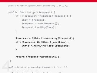 abstract protected function getDataFor($key);
public function append(Base $nextLink) { /* … */}
public function get($request) {
if (!($request instanceof Request)) {
$key = $request;
$request = new Request();
$request->setKey($key);
}
$success = $this->processing($request);
if (!$success && $this->_nextLink) {
$this->_nextLink->get($request);
}
return $request->getResult();
}
public function processing($request) { /* … */ }
 