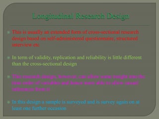  This is usually an extended form of cross-sectional research
design based on self-administered questionnaire, structured
interview etc
 In term of validity, replication and reliability is little different
than the cross-sectional design
 This research design, however, can allow some insight into the
time order of variables and hence more able to allow casual
inferences from it
 In this design a sample is surveyed and is survey again on at
least one further occasion
 