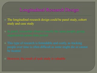  The longitudinal research design could be panel study, cohort
study and case study
 In panel, researcher observe exactly the same people, group,
organization across time period
 This type of research is formidable and costly, as tracking
people over time is often difficult as some might die or cannot
be located
 However, the result of such study is valuable
 