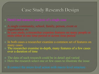  Detail and intensive analysis of a single case
 A single community, school, family, person, event or
organization etc
 In case study, a researcher examine features on many people or
units either at one time period or across time period
 In both cases a researcher examine a common set of features on
many cases
 The researcher examine in-depth, many features of a few cases
over a duration of time
 The data of such research could be in detail and varied
 Here the research select one or few cases to illustrate the issue
 It connect the micro level action with macro level structure
 