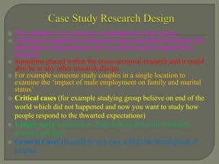  The emphasis is on intensive examination of the setting
 Common in qualitative research as one need detail data about the
individual or phenomenon but it could be used in quantitative
research
 Sometime placed within the cross-sectional research and it could
also be in any other research design
 For example someone study couples in a single location to
examine the ‘impact of male employment on family and marital
status’
 Critical cases (for example studying group believe on end of the
world which did not happened and now you want to study how
people respond to the thwarted expectations)
 Unique cases (common in clinical study but with restricted
external validity)
 General Cases (it could be any case within the broad group of
people)
 