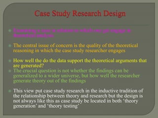  Examining a case in relation to which one get engage in
theoretical analysis
 The central issue of concern is the quality of the theoretical
reasoning in which the case study researcher engages
 How well the do the data support the theoretical arguments that
are generated?
 The crucial question is not whether the findings can be
generalized to a wider universe, but how well the researcher
generate theory out of the findings
 This view put case study research in the inductive tradition of
the relationship between theory and research but the design is
not always like this as case study be located in both ‘theory
generation’ and ‘theory testing’
 