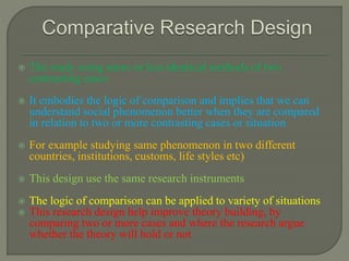  The study using more or less identical methods of two
contrasting cases
 It embodies the logic of comparison and implies that we can
understand social phenomenon better when they are compared
in relation to two or more contrasting cases or situation
 For example studying same phenomenon in two different
countries, institutions, customs, life styles etc)
 This design use the same research instruments
 The logic of comparison can be applied to variety of situations
 This research design help improve theory building, by
comparing two or more cases and where the research argue
whether the theory will hold or not
 