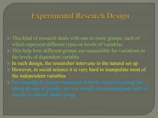  This kind of research deals with one or more groups, each of
which represent different types or levels of variables
 This help how different groups are responsible for variations in
the levels of dependent variable
 In such design, the researcher intervene in the natural set up
 However, in social science it is very hard to manipulate most of
the independent variables
 For example if you are interested in some variation among the
social groups or gender etc you simply cannot designate male as
female or special ethnic group
 