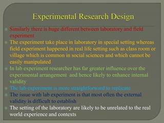  Similarly there is huge different between laboratory and field
experiment
 The experiment take place in laboratory in special setting whereas
field experiment happened in real life setting such as class room or
village which is common in social sciences and which cannot be
easily manipulated
 In lab experiment researcher has far greater influence over the
experimental arrangement and hence likely to enhance internal
validity
 The lab experiment is more straightforward to replicate
 The issue with lab experiment is that most often the external
validity is difficult to establish
 The setting of the laboratory are likely to be unrelated to the real
world experience and contexts
 