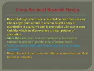  Research design where data is collected on more than one case
and in single point of time in order to collect a body of
quantitative or qualitative data in connection with two or more
variables which are then examine to detect patterns of
association
 More than one case- because researcher is interested in
variation in respect to people, time, organization etc
 Variation can be established if more than one case is being
examined
 Researcher select more cases for different reasons based on their
interest in variables
 