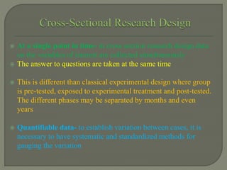  At a single point in time- in cross section research design data
on the variables of interest are collected simultaneously
 The answer to questions are taken at the same time
 This is different than classical experimental design where group
is pre-tested, exposed to experimental treatment and post-tested.
The different phases may be separated by months and even
years
 Quantifiable data- to establish variation between cases, it is
necessary to have systematic and standardized methods for
gauging the variation
 