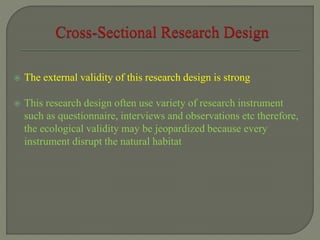  The external validity of this research design is strong
 This research design often use variety of research instrument
such as questionnaire, interviews and observations etc therefore,
the ecological validity may be jeopardized because every
instrument disrupt the natural habitat
 
