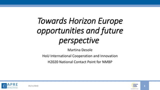Towards Horizon Europe
opportunities and future
perspective
Martina Desole
HoU International Cooperation and Innovation
H2020 National Contact Point for NMBP
05/11/2018 1
 