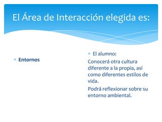 El Área de Interacción elegida es:
Entornos
El alumno:
Conocerá otra cultura
diferente a la propia, así
como diferentes estilos de
vida.
Podrá reflexionar sobre su
entorno ambiental.
 